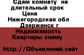 Сдам комнату  на длительный срок  › Цена ­ 5 000 - Нижегородская обл., Дзержинск г. Недвижимость » Квартиры сниму   
